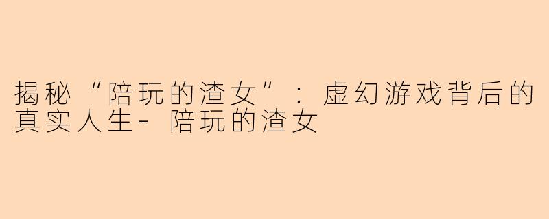 揭秘“陪玩的渣女”：虚幻游戏背后的真实人生-陪玩的渣女