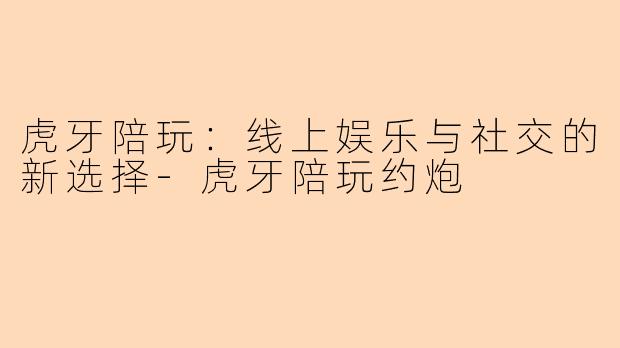 虎牙陪玩：线上娱乐与社交的新选择-虎牙陪玩约炮