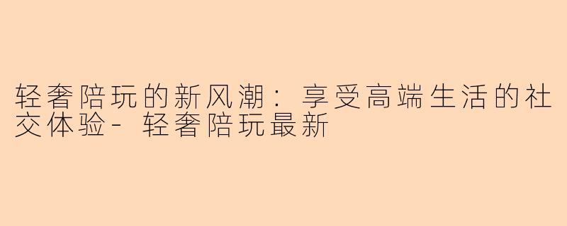 轻奢陪玩的新风潮：享受高端生活的社交体验-轻奢陪玩最新