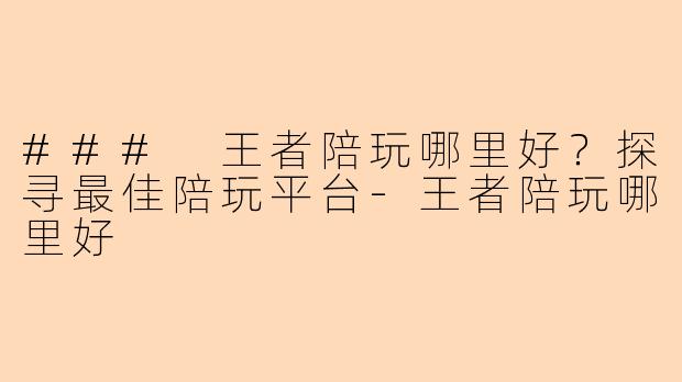 ### 王者陪玩哪里好?探寻最佳陪玩平台-王者陪玩哪里好