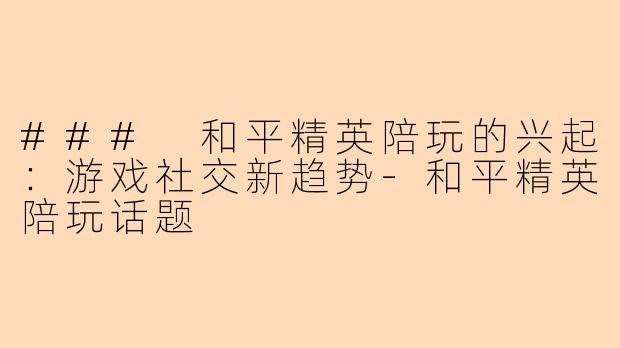 ### 和平精英陪玩的兴起：游戏社交新趋势-和平精英陪玩话题