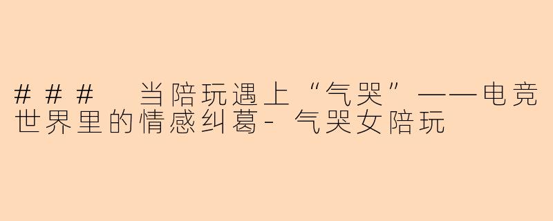 ### 当陪玩遇上“气哭”——电竞世界里的情感纠葛-气哭女陪玩