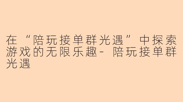 在“陪玩接单群光遇”中探索游戏的无限乐趣-陪玩接单群光遇