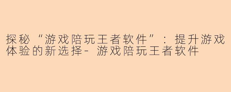 探秘“游戏陪玩王者软件”：提升游戏体验的新选择-游戏陪玩王者软件