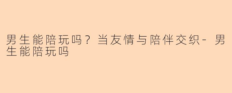 男生能陪玩吗？当友情与陪伴交织-男生能陪玩吗