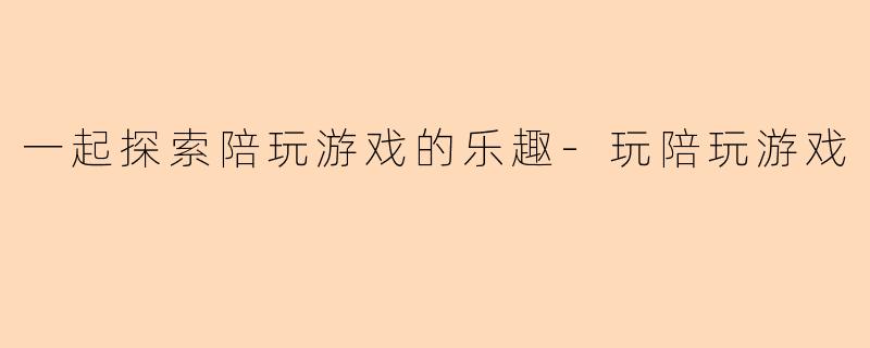 一起探索陪玩游戏的乐趣-玩陪玩游戏