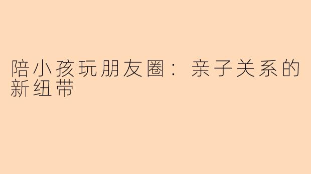 陪小孩玩朋友圈：亲子关系的新纽带