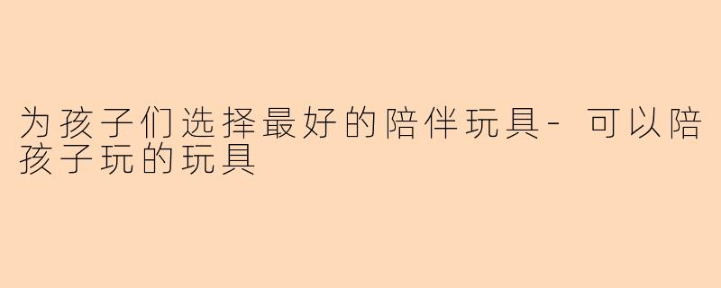 为孩子们选择最好的陪伴玩具-可以陪孩子玩的玩具