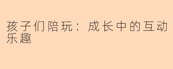 孩子们陪玩：成长中的互动乐趣