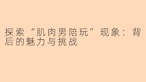 探索“肌肉男陪玩”现象：背后的魅力与挑战