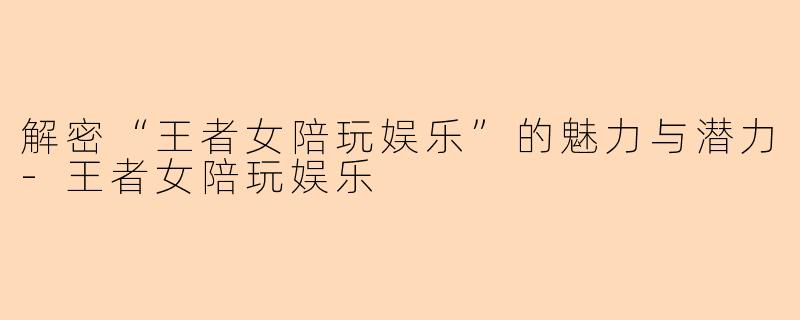 解密“王者女陪玩娱乐”的魅力与潜力-王者女陪玩娱乐