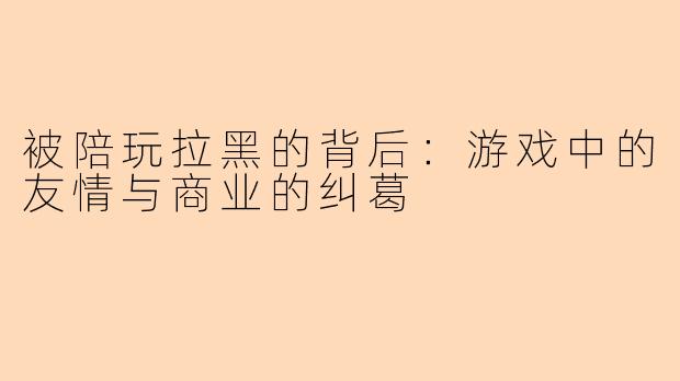 被陪玩拉黑的背后:游戏中的友情与商业的纠葛