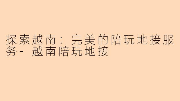 探索越南：完美的陪玩地接服务-越南陪玩地接