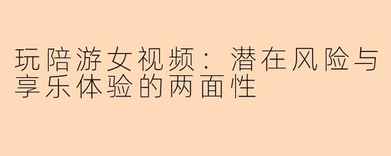 玩陪游女视频：潜在风险与享乐体验的两面性