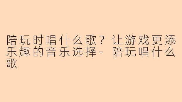陪玩时唱什么歌？让游戏更添乐趣的音乐选择-陪玩唱什么歌