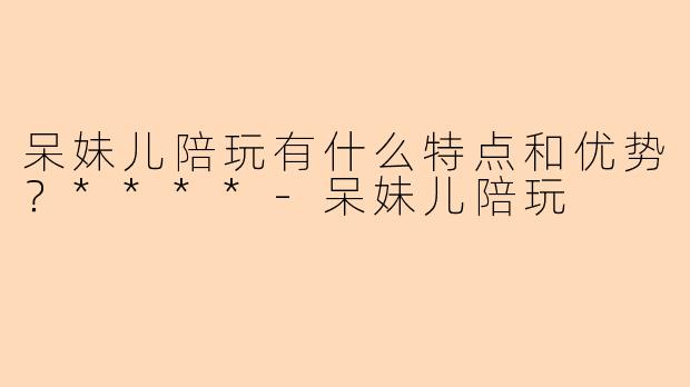 呆妹儿陪玩有什么特点和优势？****
