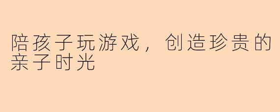 陪孩子玩游戏，创造珍贵的亲子时光