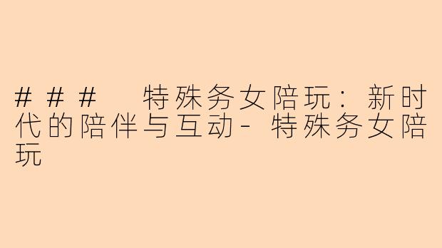 ### 特殊务女陪玩：新时代的陪伴与互动-特殊务女陪玩