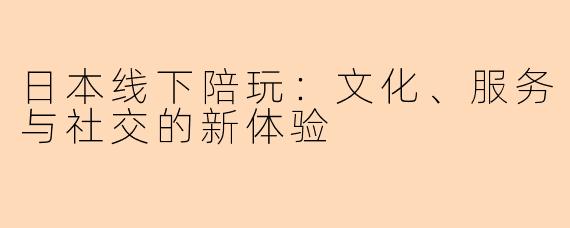 日本线下陪玩:文化、服务与社交的新体验