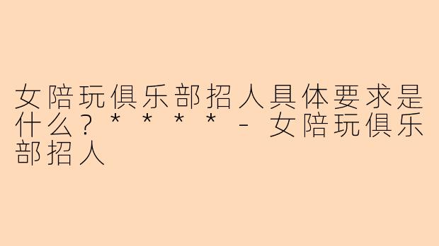 女陪玩俱乐部招人具体要求是什么?****
