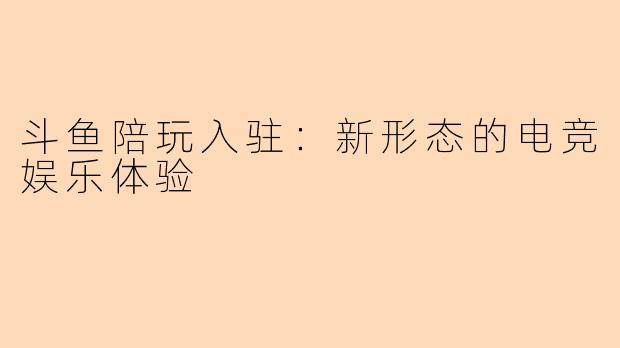 斗鱼陪玩入驻：新形态的电竞娱乐体验
