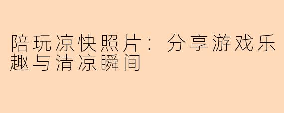 陪玩凉快照片：分享游戏乐趣与清凉瞬间