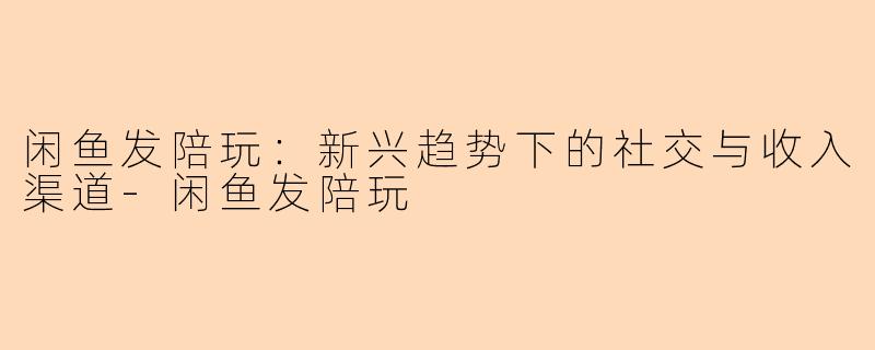 闲鱼发陪玩：新兴趋势下的社交与收入渠道-闲鱼发陪玩