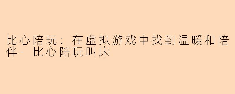 比心陪玩：在虚拟游戏中找到温暖和陪伴-比心陪玩叫床