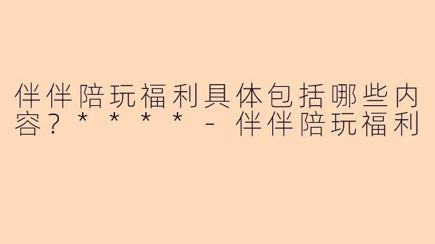 伴伴陪玩福利具体包括哪些内容？****-伴伴陪玩福利