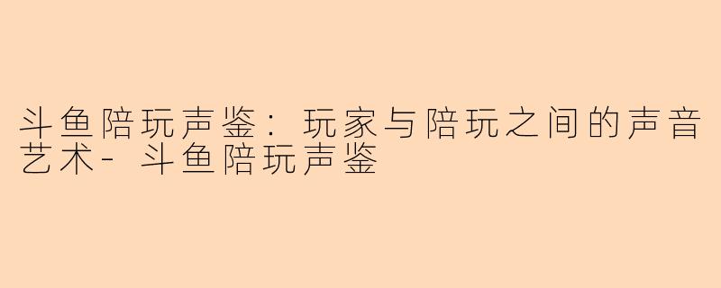 斗鱼陪玩声鉴：玩家与陪玩之间的声音艺术-斗鱼陪玩声鉴