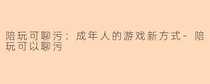 陪玩可聊污：成年人的游戏新方式-陪玩可以聊污