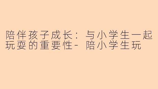 陪伴孩子成长：与小学生一起玩耍的重要性-陪小学生玩