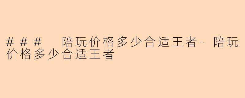 ### 陪玩价格多少合适王者-陪玩价格多少合适王者