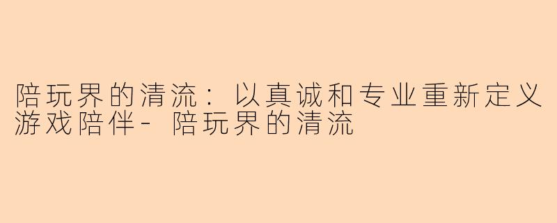 陪玩界的清流：以真诚和专业重新定义游戏陪伴-陪玩界的清流
