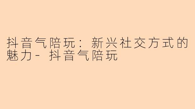抖音气陪玩:新兴社交方式的魅力-抖音气陪玩