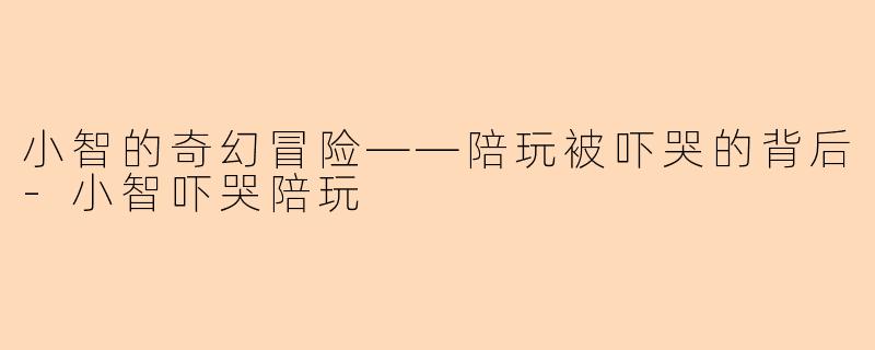 小智的奇幻冒险——陪玩被吓哭的背后-小智吓哭陪玩