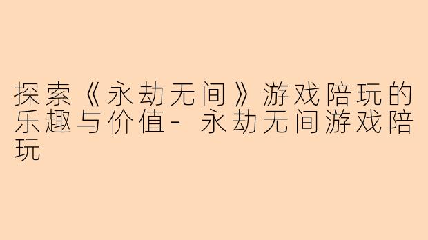 探索《永劫无间》游戏陪玩的乐趣与价值-永劫无间游戏陪玩