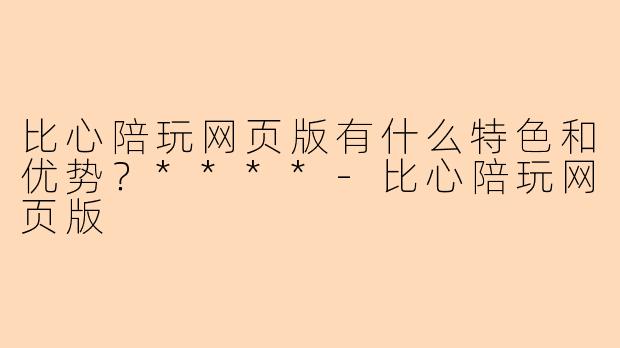 比心陪玩网页版有什么特色和优势?****