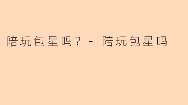 陪玩包星吗？-陪玩包星吗