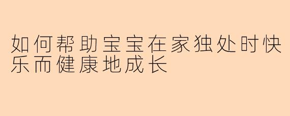 如何帮助宝宝在家独处时快乐而健康地成长