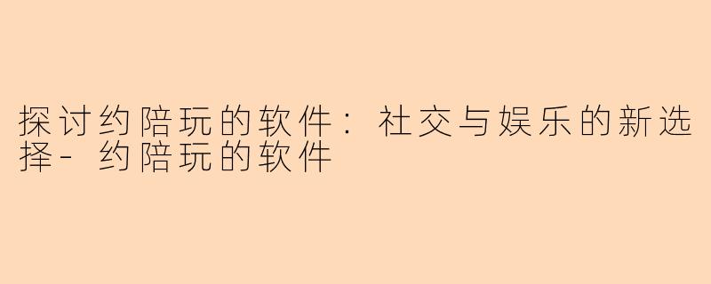 探讨约陪玩的软件：社交与娱乐的新选择-约陪玩的软件