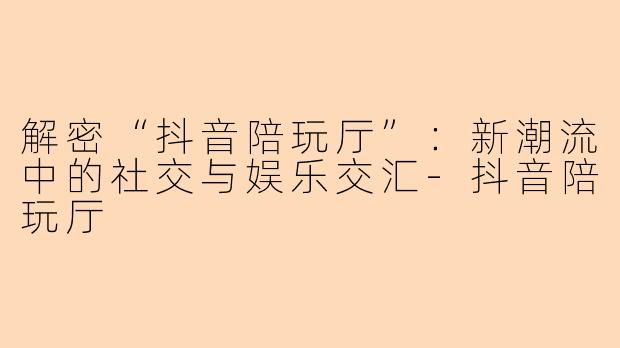 解密“抖音陪玩厅”：新潮流中的社交与娱乐交汇-抖音陪玩厅