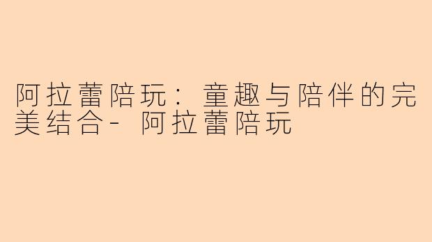 阿拉蕾陪玩：童趣与陪伴的完美结合-阿拉蕾陪玩