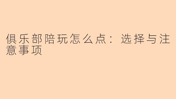俱乐部陪玩怎么点：选择与注意事项
