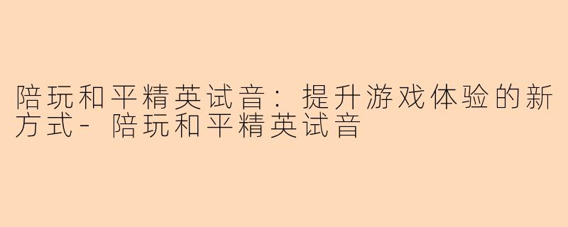 陪玩和平精英试音：提升游戏体验的新方式-陪玩和平精英试音