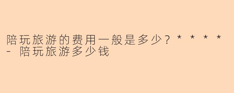 陪玩旅游的费用一般是多少？****-陪玩旅游多少钱