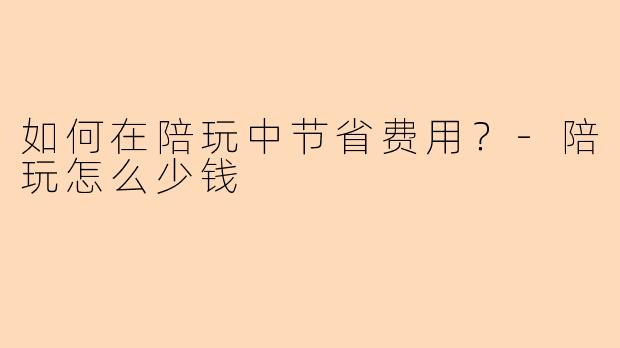 如何在陪玩中节省费用？-陪玩怎么少钱