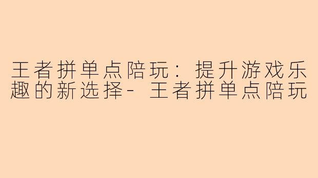 王者拼单点陪玩:提升游戏乐趣的新选择-王者拼单点陪玩