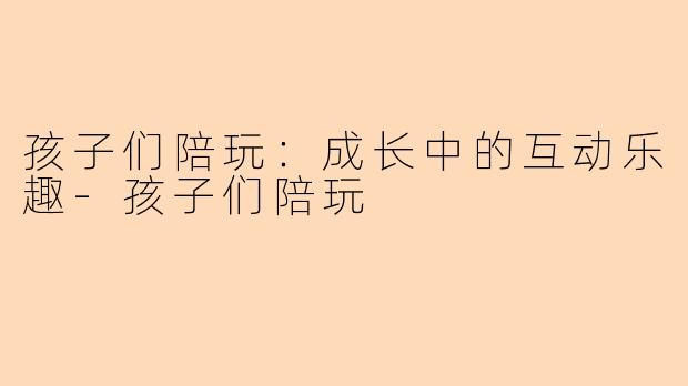 孩子们陪玩：成长中的互动乐趣-孩子们陪玩