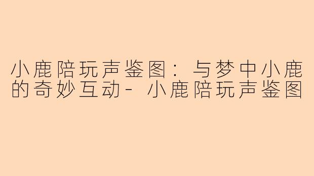 小鹿陪玩声鉴图：与梦中小鹿的奇妙互动-小鹿陪玩声鉴图